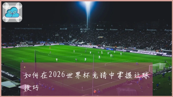 如何在2026世界杯竞猜中掌握让球技巧
